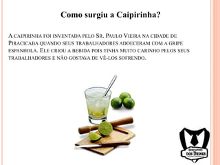 A CAIPIRINHA FOI INVENTADA PELO SR. PAULO VIEIRA NA CIDADE DE
PIRACICABA QUANDO SEUS TRABALHADORES ADOECERAM COM A GRIPE
ESPANHOLA. ELE CRIOU A BEBIDA POIS TINHA MUITO CARINHO PELOS SEUS
TRABALHADORES E NÃO GOSTAVA DE VÊ-LOS SOFRENDO.
Como surgiu a Caipirinha?
 