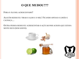 FORA O ÁLCOOL ACRESCENTADO?
ALGUÉM RESOLVEU TIRAR O ALHO E O MEL! FICANDO APENAS O LIMÃO E
CACHAÇA....
OUTRA PESSOA RESOLVEU ACRESCENTAR O AÇÚCAR POIS ACHAVA QUE ESTAVA
MUITO SECO (SEM GOSTO).
O QUE MUDOU???
 