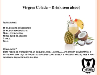Virgem Colada – Drink sem álcool
INGREDIENTES:
50 ML DE LEITE CONDENSADO
50 ML DE CREME DE LEITE
50ML LEITE DE COCO
150ML SUCO DE ABACAXI
CEREJA
GELO
COMO FAZER?
BATA TODOS OS INGREDIENTES NA COQUETELEIRA (- A CEREJA), ATÉ GANHAR CONSISTÊNCIA E
PASSE PARA UMA TAÇA DE COQUETEL E DECORE COM A CEREJA E FATIA DE ABACAXI, VALE A PENA
CRUSTAR A TAÇA COM COCO RALADO.
 