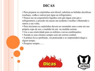 DICAS
• Para preparar as caipirinhas sem álcool, substitua as bebidas alcoólicas
(cachaça, vodka e outros) por água ou refrigerantes;
• Nunca use na coqueteleira líquidos com gás (água com gás e
refrigerantes), a pressão irá causar um acidente e molhar o Bartender e
outros a sua volta;
• Para iniciantes as caipirinhas devem ser montadas uma a uma em seu
próprio copo de uso, a medida irá sair na medida correta;
• Use a sua criatividade para os enfeites e novas combinações;
• Atenda os seus clientes sempre com um sorriso cordial;
• A prática leva a perfeição, vai praticando e se surpreenderá daqui a
algum tempo;
• Pesquise sempre.......
 