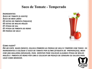 INGREDIENTES:
SUCO DE TOMATE (A GOSTO)
SUCO DE MEIO LIMÃO
03 GOTAS DE PIMENTA (TABASCO)
03 GOTAS DE MOLHO INGLÊS
01 PITADA DE SAL
01 PITADA DE PIMENTA DO REINO
03 PEDRAS DE GELO
COMO FAZER?
EM UM COPO BAIXO (WISKY), COLOCA PRIMEIRO AS PEDRAS DE GELO E TEMPERE COM TODOS OS
INGREDIENTES E COLOQUE O SUCO DE TOMATE POR ÚLTIMO (ETIQUETA DE PREPARAÇÃO), MEXA
COM UMA BAILARINA (DEVAGAR), PARA ENFEITAR PODE COLOCAR ALGUMAS PITADA DE MOLHO
INGLÊS E PIMENTA DO REINO POR CIMA E COLOCAR UM PEDAÇO DE CENOURA OU SALSÃO PARA
USAR COMO MEXEDOR.
Suco de Tomate - Temperado
 