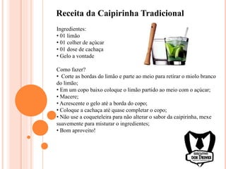 Receita da Caipirinha Tradicional
Ingredientes:
• 01 limão
• 01 colher de açúcar
• 01 dose de cachaça
• Gelo a vontade
Como fazer?
• Corte as bordas do limão e parte ao meio para retirar o miolo branco
do limão;
• Em um copo baixo coloque o limão partido ao meio com o açúcar;
• Macere;
• Acrescente o gelo até a borda do copo;
• Coloque a cachaça até quase completar o copo;
• Não use a coqueteleira para não alterar o sabor da caipirinha, mexe
suavemente para misturar o ingredientes;
• Bom aproveito!
 