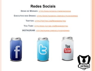 DENIS DE MORAES: HTTPS://WWW.FACEBOOK.COM/MORAESDENIS
EXECUTIVO DOS DRINKS: HTTPS://WWW.FACEBOOK.COM/EXECUTIVODOSDRINKS
TWITTER: HTTPS://TWITTER.COM/DENISMARKETING
YOU TUBE: HTTPS://WWW.YOUTUBE.COM/DENISMARKETING
INSTAGRAM: HTTP://INSTAGRAM.COM/EXECUTIVODOSDRINKS
Redes Sociais
 
