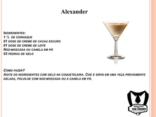 Alexander
INGREDIENTES:
1 ½ DE CONHAQUE
01 DOSE DE CREME DE CACAU ESCURO
01 DOSE DE CREME DE LEITE
NOZ-MOSCADA OU CANELA EM PÓ
03 PEDRAS DE GELO
COMO FAZER?
AGITE OS INGREDIENTES COM GELO NA COQUETELEIRA. COE E SIRVA EM UMA TAÇA PREVIAMENTE
GELADA, POLVILHE COM NOZ-MOSCADA OU A CANELA EM PÓ.
 