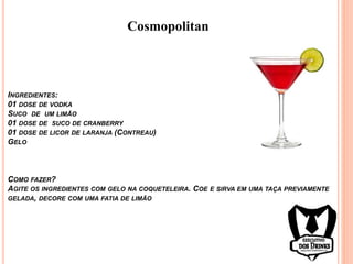 Cosmopolitan
INGREDIENTES:
01 DOSE DE VODKA
SUCO DE UM LIMÃO
01 DOSE DE SUCO DE CRANBERRY
01 DOSE DE LICOR DE LARANJA (CONTREAU)
GELO
COMO FAZER?
AGITE OS INGREDIENTES COM GELO NA COQUETELEIRA. COE E SIRVA EM UMA TAÇA PREVIAMENTE
GELADA, DECORE COM UMA FATIA DE LIMÃO
 