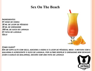 Sex On The Beach
INGREDIENTES:
01 DOSE DE VODKA
30 ML DE LICOR DE PÊSSEGO
30 ML DE GRENADINE
300 ML DE SUCO DE LARANJA
01 FATIA DE LARANJA
GELO
COMO FAZER?
EM UM COPO ALTO COM GELO, ADICIONE A VODKA E O LICOR DE PÊSSEGO, MEXA A MISTURA COM A
BAILARINA E ACRESCENTE O SUCO DE LARANJA, POR ULTIMO DESPEJE O GRENADINE BEM DEVAGAR
(COM O AUXILIO DA BAILARINA), DECORE COM UMA FATIA DE LARANJA
 