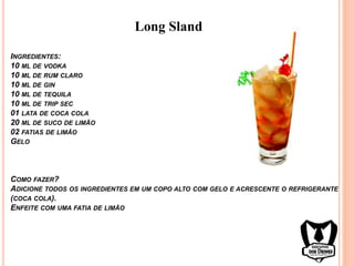 INGREDIENTES:
10 ML DE VODKA
10 ML DE RUM CLARO
10 ML DE GIN
10 ML DE TEQUILA
10 ML DE TRIP SEC
01 LATA DE COCA COLA
20 ML DE SUCO DE LIMÃO
02 FATIAS DE LIMÃO
GELO
COMO FAZER?
ADICIONE TODOS OS INGREDIENTES EM UM COPO ALTO COM GELO E ACRESCENTE O REFRIGERANTE
(COCA COLA).
ENFEITE COM UMA FATIA DE LIMÃO
Long Sland
 