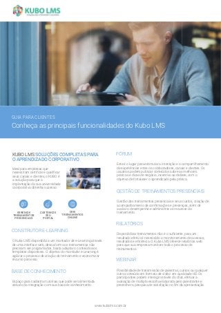 CONSTRUTOR E-LEARNING
O Kubo LMS disponibiliza um montador de e-Learning através
de uma interface web, dessa forma os treinamentos não
precisam ser programados, basta adaptar o conteúdo aos
templates disponíveis. O objetivo do montador e-Learning é
agilizar o processo de criação do treinamento e economizar
recurso para isso.
GESTÃO DE TREINAMENTOS PRESENCIAIS
Gestão dos treinamentos presenciais e seus custos, criação de
acompanhamento de confirmações e presenças, além de
avaliar o desempenho e administrar os recursos do
treinamento.
FÓRUM
Este é o lugar para estimular a interação e o compartilhamento
de experiências entre os colaboradores, canais e clientes. Os
usuários podem publicar conteúdos sobre as melhores
práticas e dicas de negócio, incentivo ao debate, com o
objetivo de fortalecer o aprendizado pela prática.
BASE DE CONHECIMENTO
Espaço para cadastrar tutoriais que pode ser alimentada
através da integração com sua base de conhecimento.
RELATÓRIOS
Disponibilizar treinamentos não é o suficiente, para um
resultado efetivo é necessário o monitoramento de acessos,
resultados e eficiência. O Kubo LMS oferece relatórios web
para que sua empresa monitore todo o processo de
treinamentos.
WEBINAR
Possibilidade de transmissão de palestras, cursos ou qualquer
outro conteúdo em formato de vídeo em qualidade HD. Os
participantes podem interagir através do chat, efetuar a
avaliação de múltipla escolha elaborada pelo palestrante e
preencher a pesquisa de satisfação no fim da apresentação.
www.kubolms.com.br
GUIA PARA CLIENTES
Conheça as principais funcionalidades do Kubo LMS
KUBO LMS SOLUÇÕES COMPLETAS PARA
O APRENDIZADO CORPORATIVO
Ideal para empresas que
necessitam certificar e qualificar
seus canais e clientes, o KUBO é
a solução para que a
implantação da sua universidade
coorporativa obtenha sucesso.
CRIE
TREINAMENTOS
ONLINE
CUSTOMIZE
SEU
PORTAL
GERENCIE
TREINAMENTOS
PRESENCIAIS
 