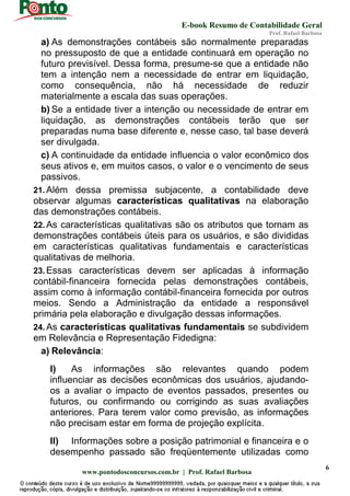 E-book Resumo de Contabilidade Geral
Prof. Rafael Barbosa
www.pontodosconcursos.com.br | Prof. Rafael Barbosa
6
a) As demonstrações contábeis são normalmente preparadas
no pressuposto de que a entidade continuará em operação no
futuro previsível. Dessa forma, presume-se que a entidade não
tem a intenção nem a necessidade de entrar em liquidação,
como consequência, não há necessidade de reduzir
materialmente a escala das suas operações.
b) Se a entidade tiver a intenção ou necessidade de entrar em
liquidação, as demonstrações contábeis terão que ser
preparadas numa base diferente e, nesse caso, tal base deverá
ser divulgada.
c) A continuidade da entidade influencia o valor econômico dos
seus ativos e, em muitos casos, o valor e o vencimento de seus
passivos.
21. Além dessa premissa subjacente, a contabilidade deve
observar algumas características qualitativas na elaboração
das demonstrações contábeis.
22. As características qualitativas são os atributos que tornam as
demonstrações contábeis úteis para os usuários, e são divididas
em características qualitativas fundamentais e características
qualitativas de melhoria.
23. Essas características devem ser aplicadas à informação
contábil-financeira fornecida pelas demonstrações contábeis,
assim como à informação contábil-financeira fornecida por outros
meios. Sendo a Administração da entidade a responsável
primária pela elaboração e divulgação dessas informações.
24. As características qualitativas fundamentais se subdividem
em Relevância e Representação Fidedigna:
a) Relevância:
I) As informações são relevantes quando podem
influenciar as decisões econômicas dos usuários, ajudando-
os a avaliar o impacto de eventos passados, presentes ou
futuros, ou confirmando ou corrigindo as suas avaliações
anteriores. Para terem valor como previsão, as informações
não precisam estar em forma de projeção explícita.
II) Informações sobre a posição patrimonial e financeira e o
desempenho passado são freqüentemente utilizadas como
 