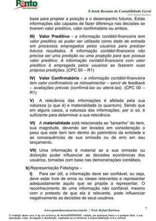 E-book Resumo de Contabilidade Geral
Prof. Rafael Barbosa
www.pontodosconcursos.com.br | Prof. Rafael Barbosa
7
base para projetar a posição e o desempenho futuros, Estas
informações são capazes de fazer diferença nas decisões se
tiverem valor preditivo, valor confirmatório ou ambos.
III) Valor Preditivo - a informação contábil-financeira tem
valor preditivo se puder ser utilizada como dado de entrada
em processos empregados pelos usuários para predizer
futuros resultados. A informação contábil-financeira não
precisa ser uma predição ou uma projeção para que possua
valor preditivo. A informação contábil-financeira com valor
preditivo é empregada pelos usuários ao fazerem suas
próprias predições. (CPC 00 – R1)
IV) Valor Confirmatório - a informação contábil-financeira
tem valor confirmatório se retroalimentar – servir de feedback
– avaliações prévias (confirmá-las ou alterá-las). (CPC 00 –
R1)
V) A relevância das informações é afetada pela sua
natureza (o que é) e materialidade (o quantum). Sendo que
em alguns casos, a natureza das informações, por si só, é
suficiente para determinar a sua relevância.
VI) A materialidade está relacionada ao “tamanho” do item,
sua magnitude, devendo ser levados em consideração o
peso que este item tem dentro do patrimônio da entidade e
as consequências de sua omissão ou de erro em seu
lançamento.
VII) Uma informação é material se a sua omissão ou
distorção puder influenciar as decisões econômicas dos
usuários, tomadas com base nas demonstrações contábeis.
b) Representação Fidedigna –
I) Para ser útil, a informação deve ser confiável, ou seja,
deve estar livre de erros ou vieses relevantes e representar
adequadamente aquilo que se propõe a representar. O
reconhecimento de uma informação não confiável, mesmo
com o pretexto de que ela é relevante, pode influenciar
negativamente as decisões de seus usuários.
 