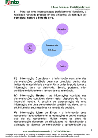 E-book Resumo de Contabilidade Geral
Prof. Rafael Barbosa
www.pontodosconcursos.com.br | Prof. Rafael Barbosa
8
II) Para ser uma representação perfeitamente fidedigna, a
realidade retratada precisa ter três atributos: ela tem que ser
completa, neutra e livre de erro.
III) Informação Completa - a informação constante das
demonstrações contábeis deve ser completa, dentro dos
limites de materialidade e custo. Uma omissão pode tornar a
informação falsa ou distorcida. Sendo, portanto, não-
confiável e deficiente em termos de sua relevância.
IV) Informação Neutra - as informações contidas nas
demonstrações contábeis devem estar dispostas de forma
imparcial, neutra. A escolha ou apresentação de uma
informação em uma demonstração contábil não deve, por si
só, influenciar seus usuários na tomada de decisão.
V) Informação Livre de Erros - a informação deve
representar adequadamente as transações e outros eventos
que ela diz representar. Muitas vezes os erros de
representação decorrem de dificuldades na identificação e
aplicação de técnicas de mensuração e apresentação que
 