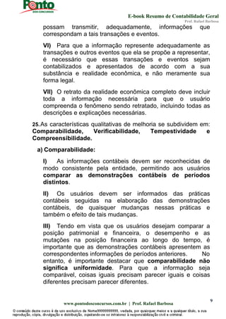 E-book Resumo de Contabilidade Geral
Prof. Rafael Barbosa
www.pontodosconcursos.com.br | Prof. Rafael Barbosa
9
possam transmitir, adequadamente, informações que
correspondam a tais transações e eventos.
VI) Para que a informação represente adequadamente as
transações e outros eventos que ela se propõe a representar,
é necessário que essas transações e eventos sejam
contabilizados e apresentados de acordo com a sua
substância e realidade econômica, e não meramente sua
forma legal.
VII) O retrato da realidade econômica completo deve incluir
toda a informação necessária para que o usuário
compreenda o fenômeno sendo retratado, incluindo todas as
descrições e explicações necessárias.
25.As características qualitativas de melhoria se subdividem em:
Comparabilidade, Verificabilidade, Tempestividade e
Compreensibilidade.
a) Comparabilidade:
I) As informações contábeis devem ser reconhecidas de
modo consistente pela entidade, permitindo aos usuários
comparar as demonstrações contábeis de períodos
distintos.
II) Os usuários devem ser informados das práticas
contábeis seguidas na elaboração das demonstrações
contábeis, de quaisquer mudanças nessas práticas e
também o efeito de tais mudanças.
III) Tendo em vista que os usuários desejam comparar a
posição patrimonial e financeira, o desempenho e as
mutações na posição financeira ao longo do tempo, é
importante que as demonstrações contábeis apresentem as
correspondentes informações de períodos anteriores. No
entanto, é importante destacar que comparabilidade não
significa uniformidade. Para que a informação seja
comparável, coisas iguais precisam parecer iguais e coisas
diferentes precisam parecer diferentes.
 