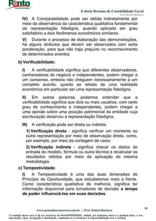 E-book Resumo de Contabilidade Geral
Prof. Rafael Barbosa
www.pontodosconcursos.com.br | Prof. Rafael Barbosa
10
IV) A Comparabilidade pode ser obtida indiretamente por
meio da observância da característica qualitativa fundamental
da representação fidedigna, quando aplicada em grau
satisfatório a dois fenômenos econômicos similares.
V) Durante o processo de elaboração das demonstrações,
há alguns atributos que devem ser observados com certa
ponderação, para que não haja prejuízo no reconhecimento
de determinados eventos.
b) Verificabilidade:
I) A verificabilidade significa que diferentes observadores,
conhecedores do negócio e independentes, podem chegar a
um consenso, embora não cheguem necessariamente a um
completo acordo, quanto ao retrato de uma realidade
econômica em particular ser uma representação fidedigna.
II) Em outras palavras, podemos entender que a
verificabilidade significa que dois ou mais usuários, com certo
grau de conhecimento e independentes, podem chegar a
uma opinião sobre uma posição patrimonial da entidade cuja
escrituração observou a representação fidedigna.
III) A verificação pode ser direta ou indireta:
1) Verificação direta - significa verificar um montante ou
outra representação por meio de observação direta, como,
por exemplo, por meio da contagem de caixa.
2) Verificação indireta - significa checar os dados de
entrada do modelo, fórmula ou outra técnica e recalcular os
resultados obtidos por meio da aplicação da mesma
metodologia.
c) Tempestividade:
I) A Tempestividade é uma das duas dimensões do
Princípio da Oportunidade, que estudaremos mais a frente.
Como característica qualitativa de melhoria, significa ter
informação disponível para tomadores de decisão a tempo
de poder influenciá-los em suas decisões.
 