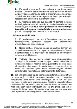 E-book Resumo de Contabilidade Geral
Prof. Rafael Barbosa
www.pontodosconcursos.com.br | Prof. Rafael Barbosa
11
II) Em geral, a informação mais antiga é a que tem menos
utilidade. Contudo, certa informação pode ter o seu atributo
tempestividade prolongado após o encerramento do período
contábil, em decorrência de alguns usuários, por exemplo,
necessitarem identificar e avaliar tendências.
III) É importante salientar que quando há demora indevida
na divulgação de uma informação, é possível que ela perca a
relevância, por isso deve haver ponderação entre o tempo
decorrido entre a ocorrência do fato e o seu registro, para
que não haja prejuízo á relevância da informação.
d) Compreensibilidade:
I) É fundamental que as informações contidas nas
demonstrações contábeis possam ser prontamente
entendidas pelos seus usuários.
II) Nesse sentido, presume-se que os usuários tenham um
conhecimento razoável dos negócios, atividades econômicas
e contabilidade e a disposição de estudar as informações
com razoável diligência.
III) Todavia, não se deve excluir das demonstrações
contábeis informações complexas que possam influenciar a
tomada de decisão, mesmo com a justificativa de que estas
informações não sejam, de certa forma, compreensíveis a
todos os usuários, pois estas demonstrações seriam
consideradas incompletas e potencialmente distorcidas.
26.Para finalizar nosso tópico sobre as características qualitativas
da informação contábil, devemos perceber que o requisito
fundamental para tornar uma informação útil é que ela seja
relevante e seja uma representação fidedigna (características
qualitativas fundamentais), pois as características qualitativas de
melhoria, quer sejam individualmente ou em grupo, não têm o
condão de tornar uma informação irrelevante ou que não seja
uma representação fidedigna em uma informação útil.
 