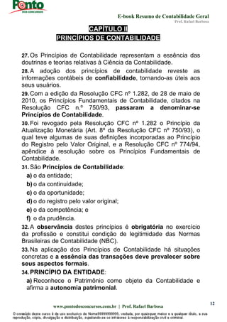 E-book Resumo de Contabilidade Geral
Prof. Rafael Barbosa
www.pontodosconcursos.com.br | Prof. Rafael Barbosa
12
CAPÍTULO II
PRINCÍPIOS DE CONTABILIDADE
27. Os Princípios de Contabilidade representam a essência das
doutrinas e teorias relativas à Ciência da Contabilidade.
28. A adoção dos princípios de contabilidade reveste as
informações contábeis de confiabilidade, tornando-as úteis aos
seus usuários.
29. Com a edição da Resolução CFC nº 1.282, de 28 de maio de
2010, os Princípios Fundamentais de Contabilidade, citados na
Resolução CFC n.º 750/93, passaram a denominar-se
Princípios de Contabilidade.
30. Foi revogado pela Resolução CFC nº 1.282 o Princípio da
Atualização Monetária (Art. 8º da Resolução CFC nº 750/93), o
qual teve algumas de suas definições incorporadas ao Princípio
do Registro pelo Valor Original, e a Resolução CFC nº 774/94,
apêndice à resolução sobre os Princípios Fundamentais de
Contabilidade.
31. São Princípios de Contabilidade:
a) o da entidade;
b) o da continuidade;
c) o da oportunidade;
d) o do registro pelo valor original;
e) o da competência; e
f) o da prudência.
32. A observância destes princípios é obrigatória no exercício
da profissão e constitui condição de legitimidade das Normas
Brasileiras de Contabilidade (NBC).
33. Na aplicação dos Princípios de Contabilidade há situações
concretas e a essência das transações deve prevalecer sobre
seus aspectos formais.
34. PRINCÍPIO DA ENTIDADE:
a) Reconhece o Patrimônio como objeto da Contabilidade e
afirma a autonomia patrimonial.
 