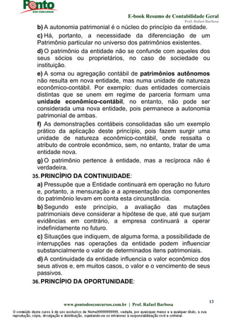 E-book Resumo de Contabilidade Geral
Prof. Rafael Barbosa
www.pontodosconcursos.com.br | Prof. Rafael Barbosa
13
b) A autonomia patrimonial é o núcleo do princípio da entidade.
c) Há, portanto, a necessidade da diferenciação de um
Patrimônio particular no universo dos patrimônios existentes.
d) O patrimônio da entidade não se confunde com aqueles dos
seus sócios ou proprietários, no caso de sociedade ou
instituição.
e) A soma ou agregação contábil de patrimônios autônomos
não resulta em nova entidade, mas numa unidade de natureza
econômico-contábil. Por exemplo: duas entidades comerciais
distintas que se unem em regime de parceria formam uma
unidade econômico-contábil, no entanto, não pode ser
considerada uma nova entidade, pois permanece a autonomia
patrimonial de ambas.
f) As demonstrações contábeis consolidadas são um exemplo
prático da aplicação deste princípio, pois fazem surgir uma
unidade de natureza econômico-contábil, onde ressalta o
atributo de controle econômico, sem, no entanto, tratar de uma
entidade nova.
g) O patrimônio pertence à entidade, mas a recíproca não é
verdadeira.
35. PRINCÍPIO DA CONTINUIDADE:
a) Pressupõe que a Entidade continuará em operação no futuro
e, portanto, a mensuração e a apresentação dos componentes
do patrimônio levam em conta esta circunstância.
b) Segundo este princípio, a avaliação das mutações
patrimoniais deve considerar a hipótese de que, até que surjam
evidências em contrário, a empresa continuará a operar
indefinidamente no futuro.
c) Situações que indiquem, de alguma forma, a possibilidade de
interrupções nas operações da entidade podem influenciar
substancialmente o valor de determinados itens patrimoniais.
d) A continuidade da entidade influencia o valor econômico dos
seus ativos e, em muitos casos, o valor e o vencimento de seus
passivos.
36. PRINCÍPIO DA OPORTUNIDADE:
 