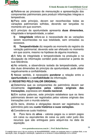 E-book Resumo de Contabilidade Geral
Prof. Rafael Barbosa
www.pontodosconcursos.com.br | Prof. Rafael Barbosa
14
a) Refere-se ao processo de mensuração e apresentação dos
componentes patrimoniais para produzir informações íntegras e
tempestivas.
b) Para este princípio, devem ser reconhecidas todas as
variações patrimoniais sofridas, devendo ser lançadas no
momento em que ocorrem.
c) O princípio da oportunidade apresenta duas dimensões,
integridade e tempestividade, a saber:
I) Integridade refere-se à necessidade de as variações
serem reconhecidas na sua totalidade, sem omissões ou
excessos.
II) Tempestividade diz respeito ao momento do registro da
variação patrimonial, devendo este ser efetuado no momento
em que ocorre, mesmo na hipótese de alguma incerteza.
d) A falta de integridade e tempestividade na produção e na
divulgação da informação contábil pode ocasionar a perda de
sua relevância.
e) No entanto, a observância isolada da tempestividade, uma
das duas dimensões do princípio da oportunidade, pode afetar
negativamente a confiabilidade.
f) Nesse sentido, é necessário ponderar a relação entre a
oportunidade e a confiabilidade da informação.
37. REGISTRO PELO VALOR ORIGINAL:
a) Determina que os componentes do patrimônio devem ser
inicialmente registrados pelos valores originais das
transações, expressos em moeda nacional.
b) Em outras palavras, este princípio estabelece que os itens
patrimoniais devem ser registrados pelos valores originais das
transações com o mundo exterior.
c) Os bens, direitos e obrigações devem ser registrados no
patrimônio pelo seu custo histórico e suas variações.
d) Considera-se custo histórico:
I) Para itens do ativo - valores pagos ou a serem pagos
em caixa ou equivalentes de caixa ou pelo valor justo dos
recursos que são entregues para adquiri-los na data da
aquisição.
 