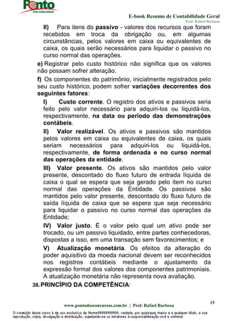 E-book Resumo de Contabilidade Geral
Prof. Rafael Barbosa
www.pontodosconcursos.com.br | Prof. Rafael Barbosa
15
II) Para itens do passivo - valores dos recursos que foram
recebidos em troca da obrigação ou, em algumas
circunstâncias, pelos valores em caixa ou equivalentes de
caixa, os quais serão necessários para liquidar o passivo no
curso normal das operações.
e) Registrar pelo custo histórico não significa que os valores
não possam sofrer alteração.
f) Os componentes do patrimônio, inicialmente registrados pelo
seu custo histórico, podem sofrer variações decorrentes dos
seguintes fatores:
I) Custo corrente. O registro dos ativos e passivos seria
feito pelo valor necessário para adquiri-los ou liquidá-los,
respectivamente, na data ou período das demonstrações
contábeis.
II) Valor realizável. Os ativos e passivos são mantidos
pelos valores em caixa ou equivalentes de caixa, os quais
seriam necessários para adquiri-los ou liquidá-los,
respectivamente, de forma ordenada e no curso normal
das operações da entidade.
III) Valor presente. Os ativos são mantidos pelo valor
presente, descontado do fluxo futuro de entrada líquida de
caixa o qual se espera que seja gerado pelo item no curso
normal das operações da Entidade. Os passivos são
mantidos pelo valor presente, descontado do fluxo futuro de
saída líquida de caixa que se espera que seja necessário
para liquidar o passivo no curso normal das operações da
Entidade;
IV) Valor justo. É o valor pelo qual um ativo pode ser
trocado, ou um passivo liquidado, entre partes conhecedoras,
dispostas a isso, em uma transação sem favorecimentos; e
V) Atualização monetária. Os efeitos da alteração do
poder aquisitivo da moeda nacional devem ser reconhecidos
nos registros contábeis mediante o ajustamento da
expressão formal dos valores dos componentes patrimoniais.
A atualização monetária não representa nova avaliação.
38.PRINCÍPIO DA COMPETÊNCIA:
 