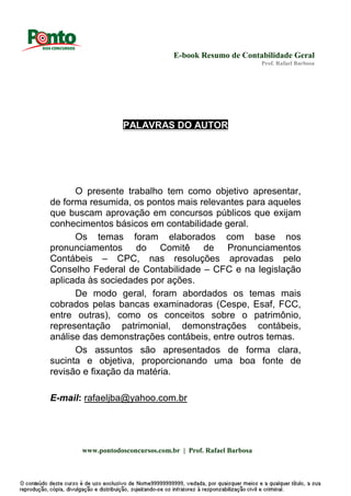 E-book Resumo de Contabilidade Geral
Prof. Rafael Barbosa
www.pontodosconcursos.com.br | Prof. Rafael Barbosa
PALAVRAS DO AUTOR
O presente trabalho tem como objetivo apresentar,
de forma resumida, os pontos mais relevantes para aqueles
que buscam aprovação em concursos públicos que exijam
conhecimentos básicos em contabilidade geral.
Os temas foram elaborados com base nos
pronunciamentos do Comitê de Pronunciamentos
Contábeis – CPC, nas resoluções aprovadas pelo
Conselho Federal de Contabilidade – CFC e na legislação
aplicada às sociedades por ações.
De modo geral, foram abordados os temas mais
cobrados pelas bancas examinadoras (Cespe, Esaf, FCC,
entre outras), como os conceitos sobre o patrimônio,
representação patrimonial, demonstrações contábeis,
análise das demonstrações contábeis, entre outros temas.
Os assuntos são apresentados de forma clara,
sucinta e objetiva, proporcionando uma boa fonte de
revisão e fixação da matéria.
E-mail: rafaeljba@yahoo.com.br
 