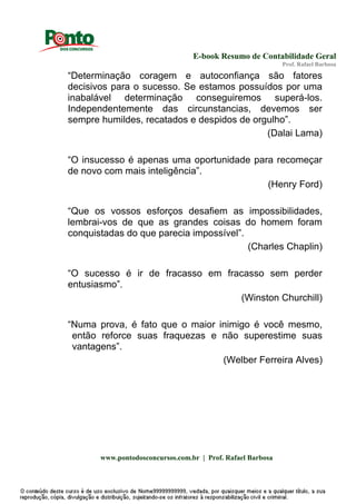E-book Resumo de Contabilidade Geral
Prof. Rafael Barbosa
www.pontodosconcursos.com.br | Prof. Rafael Barbosa
“Determinação coragem e autoconfiança são fatores
decisivos para o sucesso. Se estamos possuídos por uma
inabalável determinação conseguiremos superá-los.
Independentemente das circunstancias, devemos ser
sempre humildes, recatados e despidos de orgulho”.
(Dalai Lama)
“O insucesso é apenas uma oportunidade para recomeçar
de novo com mais inteligência”.
(Henry Ford)
“Que os vossos esforços desafiem as impossibilidades,
lembrai-vos de que as grandes coisas do homem foram
conquistadas do que parecia impossível”.
(Charles Chaplin)
“O sucesso é ir de fracasso em fracasso sem perder
entusiasmo”.
(Winston Churchill)
“Numa prova, é fato que o maior inimigo é você mesmo,
então reforce suas fraquezas e não superestime suas
vantagens”.
(Welber Ferreira Alves)
 