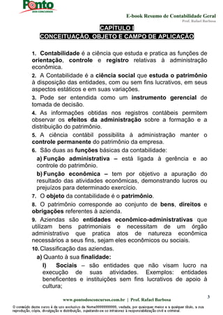 E-book Resumo de Contabilidade Geral
Prof. Rafael Barbosa
www.pontodosconcursos.com.br | Prof. Rafael Barbosa
3
CAPÍTULO I
CONCEITUAÇÃO, OBJETO E CAMPO DE APLICAÇÃO
1. Contabilidade é a ciência que estuda e pratica as funções de
orientação, controle e registro relativas à administração
econômica.
2. A Contabilidade é a ciência social que estuda o patrimônio
à disposição das entidades, com ou sem fins lucrativos, em seus
aspectos estáticos e em suas variações.
3. Pode ser entendida como um instrumento gerencial de
tomada de decisão.
4. As informações obtidas nos registros contábeis permitem
observar os efeitos da administração sobre a formação e a
distribuição do patrimônio.
5. A ciência contábil possibilita à administração manter o
controle permanente do patrimônio da empresa.
6. São duas as funções básicas da contabilidade:
a) Função administrativa – está ligada à gerência e ao
controle do patrimônio.
b) Função econômica – tem por objetivo a apuração do
resultado das atividades econômicas, demonstrando lucros ou
prejuízos para determinado exercício.
7. O objeto da contabilidade é o patrimônio.
8. O patrimônio corresponde ao conjunto de bens, direitos e
obrigações referentes à azienda.
9. Aziendas são entidades econômico-administrativas que
utilizam bens patrimoniais e necessitam de um órgão
administrativo que pratica atos de natureza econômica
necessários a seus fins, sejam eles econômicos ou sociais.
10. Classificação das aziendas.
a) Quanto à sua finalidade:
I) Sociais – são entidades que não visam lucro na
execução de suas atividades. Exemplos: entidades
beneficentes e instituições sem fins lucrativos de apoio à
cultura;
 