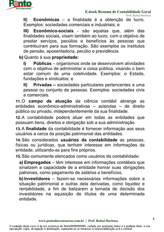 E-book Resumo de Contabilidade Geral
Prof. Rafael Barbosa
www.pontodosconcursos.com.br | Prof. Rafael Barbosa
4
II) Econômicas – a finalidade é a obtenção de lucro.
Exemplos: sociedades comerciais e industriais; e
III) Econômico-sociais - são aquelas que, além das
finalidades sociais, visam também ao lucro, com o objetivo de
prestar serviços, pecúlios e benefícios às pessoas que
contribuíram para sua formação. São exemplos os institutos
de pensão, aposentadoria, pecúlio e previdência
b) Quanto à sua propriedade:
I) Públicas – organismos onde se desenvolvem atividades
com o objetivo de administrar a coisa pública, visando o bem
estar comum de uma coletividade. Exemplos: o Estado,
fundações e sindicatos; e
II) Privadas – sociedades particulares pertencentes a uma
pessoa ou conjunto de pessoas. Exemplos: sociedades civis
e comerciais.
11. O campo de atuação da ciência contábil abrange as
entidades econômico-administrativas – aziendas – de direito
público ou privado, independentemente da sua finalidade.
12. A contabilidade poderá atuar em todas as entidades que
possuam bens, direitos e obrigação sob a sua administração.
13. A finalidade da contabilidade é fornecer informação aos seus
usuários a cerca da posição patrimonial das entidades.
14. São considerados usuários da contabilidade as pessoas,
físicas ou jurídicas, que tenham interesse em informações da
entidade, utilizando-as para fins próprios.
15. São comumente elencados como usuários da contabilidade:
a) Empregados – têm interesse em informações contábeis que
sinalizem a capacidade de a entidade honrar suas obrigações
patronais, como pagamento de salários e benefícios.
b) Investidores – fazem-se necessárias informações sobre a
situação patrimonial e outras dela derivadas, como liquidez e
rentabilidade, a fim de balizarem a tomada de decisão dos
investidores na aquisição de títulos de uma determinada
entidade.
 