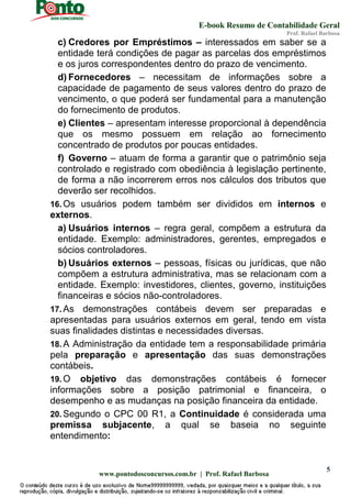 E-book Resumo de Contabilidade Geral
Prof. Rafael Barbosa
www.pontodosconcursos.com.br | Prof. Rafael Barbosa
5
c) Credores por Empréstimos – interessados em saber se a
entidade terá condições de pagar as parcelas dos empréstimos
e os juros correspondentes dentro do prazo de vencimento.
d) Fornecedores – necessitam de informações sobre a
capacidade de pagamento de seus valores dentro do prazo de
vencimento, o que poderá ser fundamental para a manutenção
do fornecimento de produtos.
e) Clientes – apresentam interesse proporcional à dependência
que os mesmo possuem em relação ao fornecimento
concentrado de produtos por poucas entidades.
f) Governo – atuam de forma a garantir que o patrimônio seja
controlado e registrado com obediência à legislação pertinente,
de forma a não incorrerem erros nos cálculos dos tributos que
deverão ser recolhidos.
16. Os usuários podem também ser divididos em internos e
externos.
a) Usuários internos – regra geral, compõem a estrutura da
entidade. Exemplo: administradores, gerentes, empregados e
sócios controladores.
b) Usuários externos – pessoas, físicas ou jurídicas, que não
compõem a estrutura administrativa, mas se relacionam com a
entidade. Exemplo: investidores, clientes, governo, instituições
financeiras e sócios não-controladores.
17. As demonstrações contábeis devem ser preparadas e
apresentadas para usuários externos em geral, tendo em vista
suas finalidades distintas e necessidades diversas.
18. A Administração da entidade tem a responsabilidade primária
pela preparação e apresentação das suas demonstrações
contábeis.
19. O objetivo das demonstrações contábeis é fornecer
informações sobre a posição patrimonial e financeira, o
desempenho e as mudanças na posição financeira da entidade.
20. Segundo o CPC 00 R1, a Continuidade é considerada uma
premissa subjacente, a qual se baseia no seguinte
entendimento:
 