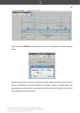 101
Copyright © 2018 GRUPO PROCAD - Todos os direitos reservados
Desenvolvido por Vinícius Cardoso Santos | Instagram: @viniciuscardoso.eng
www.viniciuscardosoeng.com.br | (31) 98782-8611
Após clicarmos em EDITAR e selecionarmos a barra que será modificada, irá surgir a seguinte
janela:
Essa tela surge quando clicamos em cima da quantidade e diâmetro da barra. Aqui é possível
alterar sua disposição, quantidade e diâmetro da armadura. Repare na imagem abaixo que
após aceitarmos a tela anterior, a quantidade e o diâmetro que antes estavam 2 barras de 8
mm passará para 3 barras de 16 mm.
 