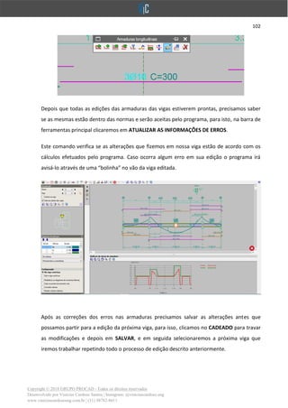 102
Copyright © 2018 GRUPO PROCAD - Todos os direitos reservados
Desenvolvido por Vinícius Cardoso Santos | Instagram: @viniciuscardoso.eng
www.viniciuscardosoeng.com.br | (31) 98782-8611
Depois que todas as edições das armaduras das vigas estiverem prontas, precisamos saber
se as mesmas estão dentro das normas e serão aceitas pelo programa, para isto, na barra de
ferramentas principal clicaremos em ATUALIZAR AS INFORMAÇÕES DE ERROS.
Este comando verifica se as alterações que fizemos em nossa viga estão de acordo com os
cálculos efetuados pelo programa. Caso ocorra algum erro em sua edição o programa irá
avisá-lo através de uma “bolinha” no vão da viga editada.
Após as correções dos erros nas armaduras precisamos salvar as alterações antes que
possamos partir para a edição da próxima viga, para isso, clicamos no CADEADO para travar
as modificações e depois em SALVAR, e em seguida selecionaremos a próxima viga que
iremos trabalhar repetindo todo o processo de edição descrito anteriormente.
 