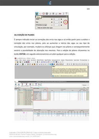 103
Copyright © 2018 GRUPO PROCAD - Todos os direitos reservados
Desenvolvido por Vinícius Cardoso Santos | Instagram: @viniciuscardoso.eng
www.viniciuscardosoeng.com.br | (31) 98782-8611
10.2 EDIÇÃO DE PILARES
É sempre indicado iniciar as correções dos erros nas vigas e só então partir para a análise e
correção dos erros nos pilares, pois ao aumentar a inércia das vigas ou seu tipo de
vinculação, por exemplo, mudará os esforços que chegam nos pilares e consequentemente
existirá a possibilidade de alteração nos mesmos. Para a edição de pilares clicaremos no
botão EDITAR, em seguida selecionaremos um pilar qualquer para a edição.
 