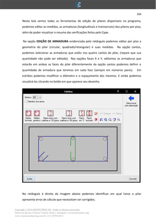 104
Copyright © 2018 GRUPO PROCAD - Todos os direitos reservados
Desenvolvido por Vinícius Cardoso Santos | Instagram: @viniciuscardoso.eng
www.viniciuscardosoeng.com.br | (31) 98782-8611
Nesta tela vemos todas as ferramentas de edição de pilares disponíveis no programa,
podemos editar as medidas, as armaduras (longitudinais e transversais) dos pilares por piso,
além de poder visualizar o resumo das verificações feitas pelo Cype.
Na opção EDIÇÃO DE ARMADURA evidenciada pelo retângulo podemos editar por piso a
geometria do pilar (circular, quadrado/retangular) e suas medidas. Na opção cantos,
podemos selecionar as armaduras que estão nos quatro cantos do pilar, (repare que sua
quantidade não pode ser editada). Nas opções faces X e Y, editamos as armaduras que
estarão em ambas as faces do pilar diferentemente da opção cantos podemos definir a
quantidade de armadura que teremos em cada face (sempre em números pares). Em
estribos podemos modificar o diâmetro e o espaçamento dos mesmos. E ainda podemos
visualizá-los clicando no botão em que aparece seu desenho.
No retângulo à direita da imagem abaixo podemos identificar em qual lance o pilar
apresenta erros de cálculo que necessitam ser corrigidos.
 
