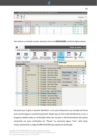 105
Copyright © 2018 GRUPO PROCAD - Todos os direitos reservados
Desenvolvido por Vinícius Cardoso Santos | Instagram: @viniciuscardoso.eng
www.viniciuscardosoeng.com.br | (31) 98782-8611
Para efetuar a correção no pilar, devemos clicar em VERIFICAÇÃO, conforme figura abaixo:
Na janela que surgirá, é possível identificar o erro para efetuarmos sua correção da forma
mais correta (segura e econômica) possível. Repare que no item onde identificamos o erro, o
programa detalha todas as verificações feitas por ele para o dimensionamento dos pilares
mostrando em quais verificações ele “Passou” ou apresenta algum “Erro”, além disso,
mostra exatamente o artigo da NBR 6118:2014 que aborda tal verificação.
 
