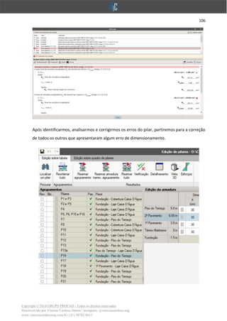 106
Copyright © 2018 GRUPO PROCAD - Todos os direitos reservados
Desenvolvido por Vinícius Cardoso Santos | Instagram: @viniciuscardoso.eng
www.viniciuscardosoeng.com.br | (31) 98782-8611
Após identificarmos, analisarmos e corrigirmos os erros do pilar, partiremos para a correção
de todos os outros que apresentaram algum erro de dimensionamento.
 