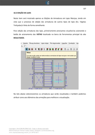 107
Copyright © 2018 GRUPO PROCAD - Todos os direitos reservados
Desenvolvido por Vinícius Cardoso Santos | Instagram: @viniciuscardoso.eng
www.viniciuscardosoeng.com.br | (31) 98782-8611
10.3 EDIÇÃO DE LAJES
Neste item será mostrado apenas as Edições de Armaduras em Lajes Maciças, tendo em
vista que o processo de edição das armaduras de outros tipos de lajes (Ex.: Vigotas
Treliçadas) é feito de forma semelhante.
Para edição das armaduras das lajes, primeiramente precisamos visualizá-las acionando o
botão de acionamento das VISTAS localizado na barra de ferramentas principal da aba
RESULTADOS.
Na tela abaixo selecionaremos as armaduras que serão visualizadas e também podemos
atribuir cores aos diâmetros das armações para melhorar a visualização.
 