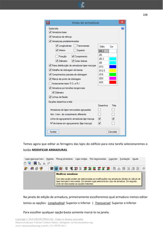 108
Copyright © 2018 GRUPO PROCAD - Todos os direitos reservados
Desenvolvido por Vinícius Cardoso Santos | Instagram: @viniciuscardoso.eng
www.viniciuscardosoeng.com.br | (31) 98782-8611
Temos agora que editar as ferragens das lajes do edifício para esta tarefa selecionaremos o
botão MODIFICAR ARMADURAS.
Na janela de edição de armadura, primeiramente escolheremos qual armadura iremos editar
temos as opções: Longitudinal: Superior e Inferior | Transversal: Superior e Inferior
Para escolher qualquer opção basta somente marcá-la na janela.
 