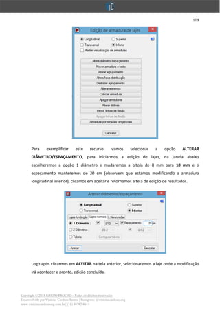 109
Copyright © 2018 GRUPO PROCAD - Todos os direitos reservados
Desenvolvido por Vinícius Cardoso Santos | Instagram: @viniciuscardoso.eng
www.viniciuscardosoeng.com.br | (31) 98782-8611
Para exemplificar este recurso, vamos selecionar a opção ALTERAR
DIÂMETRO/ESPAÇAMENTO, para iniciarmos a edição de lajes, na janela abaixo
escolheremos a opção 1 diâmetro e mudaremos a bitola de 8 mm para 10 mm e o
espaçamento manteremos de 20 cm (observem que estamos modificando a armadura
longitudinal inferior), clicamos em aceitar e retornamos a tela de edição de resultados.
Logo após clicarmos em ACEITAR na tela anterior, selecionaremos a laje onde a modificação
irá acontecer e pronto, edição concluída.
 
