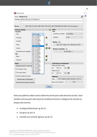 10
Copyright © 2018 GRUPO PROCAD - Todos os direitos reservados
Desenvolvido por Vinícius Cardoso Santos | Instagram: @viniciuscardoso.eng
www.viniciuscardosoeng.com.br | (31) 98782-8611
Note que podemos adotar valores diferentes de fck para cada elemento da obra. Você
também verá que para cada classe de resistência teremos 3 categorias de controle no
preparo do concreto:
• Condição Desfavorável: ɣc de 1.5
• Em geral: ɣc de 1.4
• Usinado com controle rigoroso: ɣc de 1.3
 