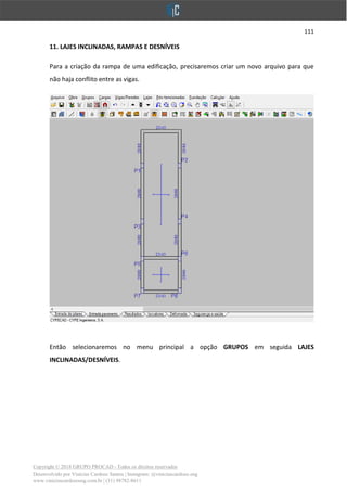 111
Copyright © 2018 GRUPO PROCAD - Todos os direitos reservados
Desenvolvido por Vinícius Cardoso Santos | Instagram: @viniciuscardoso.eng
www.viniciuscardosoeng.com.br | (31) 98782-8611
11. LAJES INCLINADAS, RAMPAS E DESNÍVEIS
Para a criação da rampa de uma edificação, precisaremos criar um novo arquivo para que
não haja conflito entre as vigas.
Então selecionaremos no menu principal a opção GRUPOS em seguida LAJES
INCLINADAS/DESNÍVEIS.
 