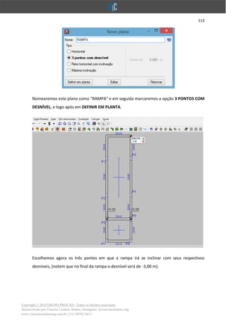 113
Copyright © 2018 GRUPO PROCAD - Todos os direitos reservados
Desenvolvido por Vinícius Cardoso Santos | Instagram: @viniciuscardoso.eng
www.viniciuscardosoeng.com.br | (31) 98782-8611
Nomearemos este plano como “RAMPA” e em seguida marcaremos a opção 3 PONTOS COM
DESNÍVEL, e logo após em DEFINIR EM PLANTA.
Escolhemos agora os três pontos em que a rampa irá se inclinar com seus respectivos
desníveis, (notem que no final da rampa o desnível será de -3,00 m).
 