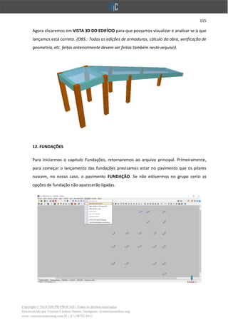 115
Copyright © 2018 GRUPO PROCAD - Todos os direitos reservados
Desenvolvido por Vinícius Cardoso Santos | Instagram: @viniciuscardoso.eng
www.viniciuscardosoeng.com.br | (31) 98782-8611
Agora clicaremos em VISTA 3D DO EDIFÍCIO para que possamos visualizar e analisar se o que
lançamos está correto. (OBS.: Todas as edições de armaduras, cálculo da obra, verificação de
geometria, etc. feitas anteriormente devem ser feitas também neste arquivo).
12. FUNDAÇÕES
Para iniciarmos o capitulo Fundações, retornaremos ao arquivo principal. Primeiramente,
para começar o lançamento das fundações precisamos estar no pavimento que os pilares
nascem, no nosso caso, o pavimento FUNDAÇÃO. Se não estivermos no grupo certo as
opções de fundação não aparecerão ligadas.
 