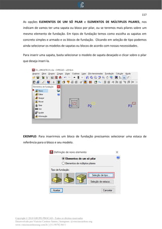 117
Copyright © 2018 GRUPO PROCAD - Todos os direitos reservados
Desenvolvido por Vinícius Cardoso Santos | Instagram: @viniciuscardoso.eng
www.viniciuscardosoeng.com.br | (31) 98782-8611
As opções ELEMENTOS DE UM SÓ PILAR e ELEMENTOS DE MÚLTIPLOS PILARES, nos
indicam de vamos ter uma sapata ou bloco por pilar, ou se teremos mais pilares sobre um
mesmo elemento de fundação. Em tipos de fundação temos como escolha as sapatas em
concreto simples e armado e os blocos de fundação. Clicando em seleção de tipo podemos
ainda selecionar os modelos de sapatas ou blocos de acordo com nossas necessidades.
Para inserir uma sapata, basta selecionar o modelo de sapata desejado e clicar sobre o pilar
que deseja inseri-la.
EXEMPLO: Para inserirmos um bloco de fundação precisamos selecionar uma estaca de
referência para o bloco e seu modelo.
 