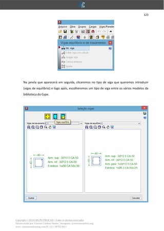 123
Copyright © 2018 GRUPO PROCAD - Todos os direitos reservados
Desenvolvido por Vinícius Cardoso Santos | Instagram: @viniciuscardoso.eng
www.viniciuscardosoeng.com.br | (31) 98782-8611
Na janela que aparecerá em seguida, clicaremos no tipo de viga que queremos introduzir
(vigas de equilíbrio) e logo após, escolheremos um tipo de viga entre os vários modelos da
biblioteca do Cype.
 