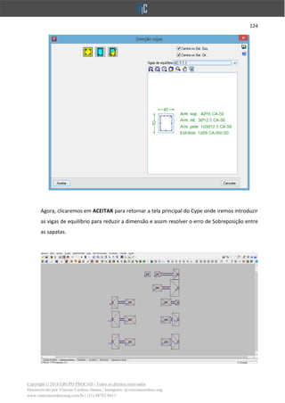 124
Copyright © 2018 GRUPO PROCAD - Todos os direitos reservados
Desenvolvido por Vinícius Cardoso Santos | Instagram: @viniciuscardoso.eng
www.viniciuscardosoeng.com.br | (31) 98782-8611
Agora, clicaremos em ACEITAR para retornar a tela principal do Cype onde iremos introduzir
as vigas de equilíbrio para reduzir a dimensão e assim resolver o erro de Sobreposição entre
as sapatas.
 