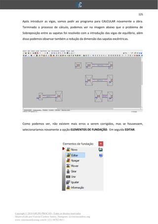 125
Copyright © 2018 GRUPO PROCAD - Todos os direitos reservados
Desenvolvido por Vinícius Cardoso Santos | Instagram: @viniciuscardoso.eng
www.viniciuscardosoeng.com.br | (31) 98782-8611
Após introduzir as vigas, vamos pedir ao programa para CALCULAR novamente a obra.
Terminado o processo de cálculo, podemos ver na imagem abaixo que o problema de
Sobreposição entre as sapatas foi resolvido com a introdução das vigas de equilíbrio, além
disso podemos observar também a redução da dimensão das sapatas excêntricas.
Como podemos ver, não existem mais erros a serem corrigidos, mas se houvessem,
selecionaríamos novamente a opção ELEMENTOS DE FUNDAÇÃO. Em seguida EDITAR.
 