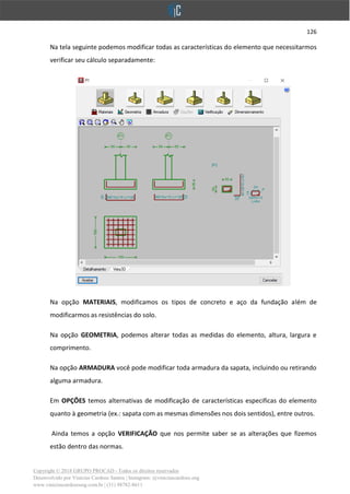 126
Copyright © 2018 GRUPO PROCAD - Todos os direitos reservados
Desenvolvido por Vinícius Cardoso Santos | Instagram: @viniciuscardoso.eng
www.viniciuscardosoeng.com.br | (31) 98782-8611
Na tela seguinte podemos modificar todas as características do elemento que necessitarmos
verificar seu cálculo separadamente:
Na opção MATERIAIS, modificamos os tipos de concreto e aço da fundação além de
modificarmos as resistências do solo.
Na opção GEOMETRIA, podemos alterar todas as medidas do elemento, altura, largura e
comprimento.
Na opção ARMADURA você pode modificar toda armadura da sapata, incluindo ou retirando
alguma armadura.
Em OPÇÕES temos alternativas de modificação de características especificas do elemento
quanto à geometria (ex.: sapata com as mesmas dimensões nos dois sentidos), entre outros.
Ainda temos a opção VERIFICAÇÃO que nos permite saber se as alterações que fizemos
estão dentro das normas.
 