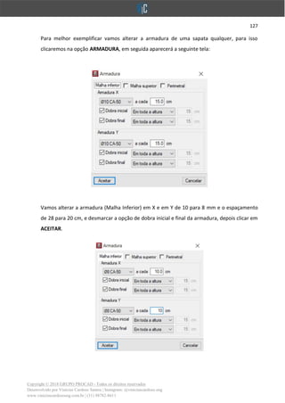 127
Copyright © 2018 GRUPO PROCAD - Todos os direitos reservados
Desenvolvido por Vinícius Cardoso Santos | Instagram: @viniciuscardoso.eng
www.viniciuscardosoeng.com.br | (31) 98782-8611
Para melhor exemplificar vamos alterar a armadura de uma sapata qualquer, para isso
clicaremos na opção ARMADURA, em seguida aparecerá a seguinte tela:
Vamos alterar a armadura (Malha Inferior) em X e em Y de 10 para 8 mm e o espaçamento
de 28 para 20 cm, e desmarcar a opção de dobra inicial e final da armadura, depois clicar em
ACEITAR.
 
