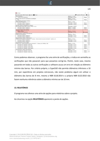 129
Copyright © 2018 GRUPO PROCAD - Todos os direitos reservados
Desenvolvido por Vinícius Cardoso Santos | Instagram: @viniciuscardoso.eng
www.viniciuscardosoeng.com.br | (31) 98782-8611
Como podemos observar, o programa faz uma série de verificações, e indica em vermelho as
verificações que não passaram para que possamos corrigi-las. Porém, neste caso, mesmo
passando em todas as outras verificações o software acusa um erro em relação ao diâmetro
mínimo das barras. Por critério próprio, o CypeCAD não permite diâmetros inferiores a 10
mm, por experiência em projetos estruturais, não existe problema algum em utilizar o
diâmetro das barras de 8 mm, mesmo a NBR 6118:2014 e a própria NBR 6122:2010 não
fazem nenhuma referência sobre o diâmetro mínimo ser de 10 mm.
13. RELATÓRIOS
O programa nos oferece uma série de opções para relatórios sobre o projeto.
Ao clicarmos na opção RELATÓRIOS aparecerá a janela de opções.
 