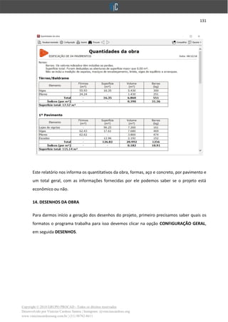 131
Copyright © 2018 GRUPO PROCAD - Todos os direitos reservados
Desenvolvido por Vinícius Cardoso Santos | Instagram: @viniciuscardoso.eng
www.viniciuscardosoeng.com.br | (31) 98782-8611
Este relatório nos informa os quantitativos da obra, formas, aço e concreto, por pavimento e
um total geral, com as informações fornecidas por ele podemos saber se o projeto está
econômico ou não.
14. DESENHOS DA OBRA
Para darmos início a geração dos desenhos do projeto, primeiro precisamos saber quais os
formatos o programa trabalha para isso devemos clicar na opção CONFIGURAÇÃO GERAL,
em seguida DESENHOS.
 