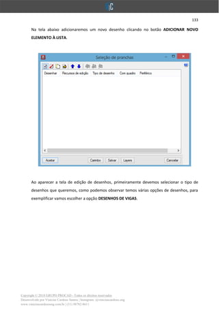 133
Copyright © 2018 GRUPO PROCAD - Todos os direitos reservados
Desenvolvido por Vinícius Cardoso Santos | Instagram: @viniciuscardoso.eng
www.viniciuscardosoeng.com.br | (31) 98782-8611
Na tela abaixo adicionaremos um novo desenho clicando no botão ADICIONAR NOVO
ELEMENTO À LISTA.
Ao aparecer a tela de edição de desenhos, primeiramente devemos selecionar o tipo de
desenhos que queremos, como podemos observar temos várias opções de desenhos, para
exemplificar vamos escolher a opção DESENHOS DE VIGAS.
 