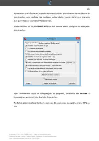 135
Copyright © 2018 GRUPO PROCAD - Todos os direitos reservados
Desenvolvido por Vinícius Cardoso Santos | Instagram: @viniciuscardoso.eng
www.viniciuscardosoeng.com.br | (31) 98782-8611
Agora temos que informar ao programa algumas condições que queremos para a elaboração
dos desenhos como escala da viga, escala dos cortes, tabelas resumo e de ferros, e os grupos
que queremos que sejam desenhadas as vigas.
Ainda dispomos da opção CONFIGURAR que nos permite alterar configurações avançadas
dos desenhos.
Após informarmos todas as configurações ao programa, clicaremos em ACEITAR e
retornaremos ao menu inicial da edição de desenhos.
Nesta tela podemos alterar também a extensão do arquivo que o programa criará, DWG ou
DXF.
 